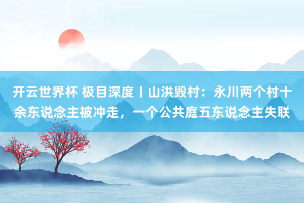 开云世界杯 极目深度丨山洪毁村：永川两个村十余东说念主被冲走，一个公共庭五东说念主失联