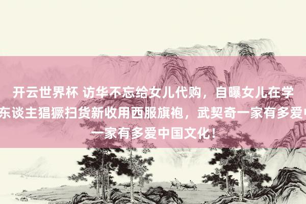 开云世界杯 访华不忘给女儿代购，自曝女儿在学汉文，夫东谈主猖獗扫货新收用西服旗袍，武契奇一家有多爱中国文化！