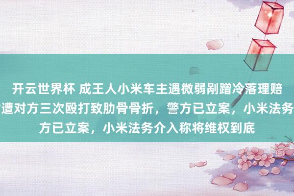 开云世界杯 成王人小米车主遇微弱剐蹭冷落理赔遭拒，报警维权时遭对方三次殴打致肋骨骨折，警方已立案，小米法务介入称将维权到底