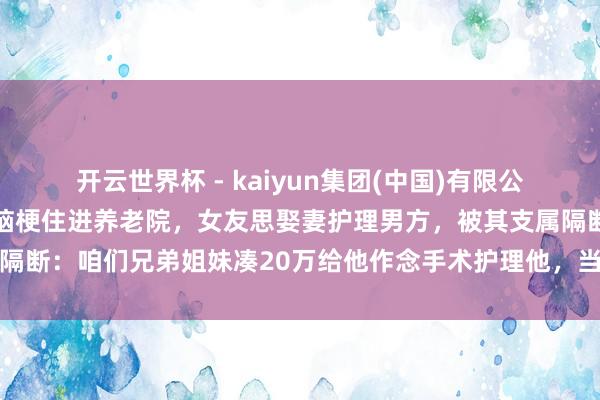开云世界杯 - kaiyun集团(中国)有限公司 河南南阳一须眉突发脑梗住进养老院，女友思娶妻护理男方，被其支属隔断：咱们兄弟姐妹凑20万给他作念手术护理他，当今他很好，女子不靠谱