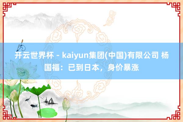 开云世界杯 - kaiyun集团(中国)有限公司 杨国福：已到日本，身价暴涨