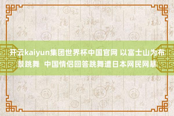 开云kaiyun集团世界杯中国官网 以富士山为布景跳舞  中国情侣回答跳舞遭日本网民网暴