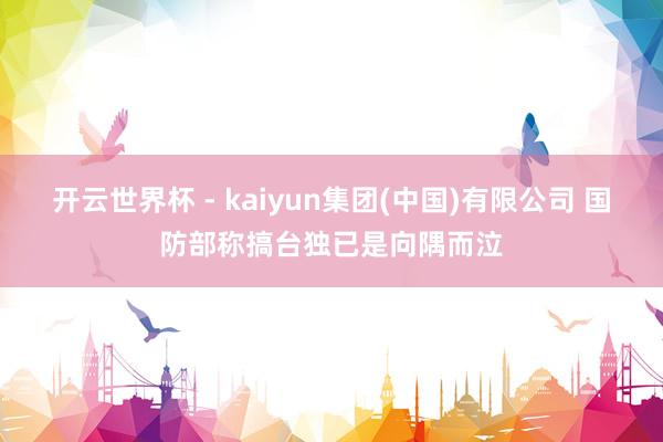 开云世界杯 - kaiyun集团(中国)有限公司 国防部称搞台独已是向隅而泣