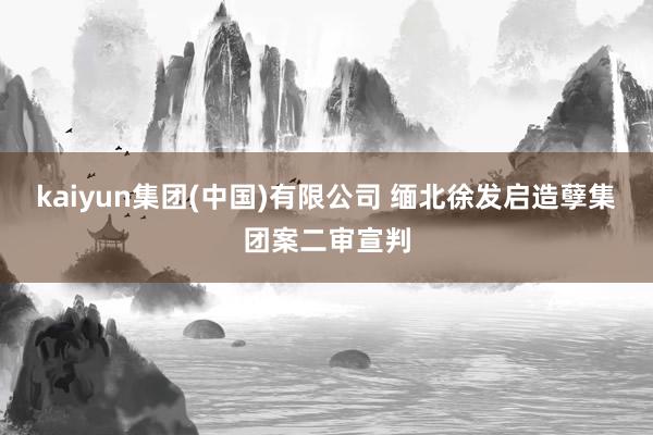 kaiyun集团(中国)有限公司 缅北徐发启造孽集团案二审宣判