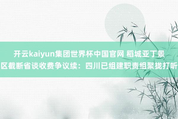 开云kaiyun集团世界杯中国官网 稻城亚丁景区截断省谈收费争议续：四川已组建职责组聚拢打听