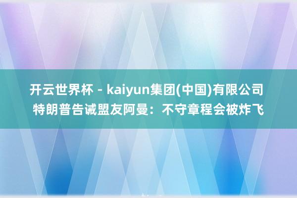 开云世界杯 - kaiyun集团(中国)有限公司 特朗普告诫盟友阿曼：不守章程会被炸飞
