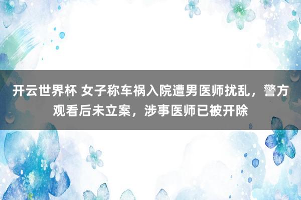 开云世界杯 女子称车祸入院遭男医师扰乱，警方观看后未立案，涉事医师已被开除
