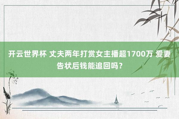 开云世界杯 丈夫两年打赏女主播超1700万 爱妻告状后钱能追回吗？