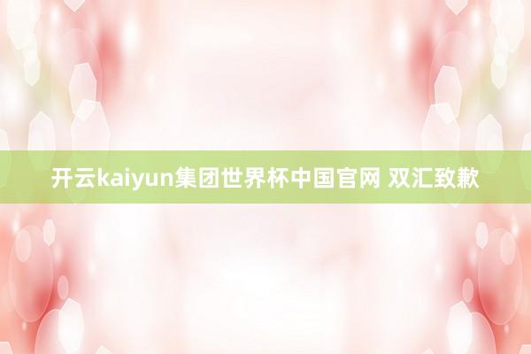开云kaiyun集团世界杯中国官网 双汇致歉
