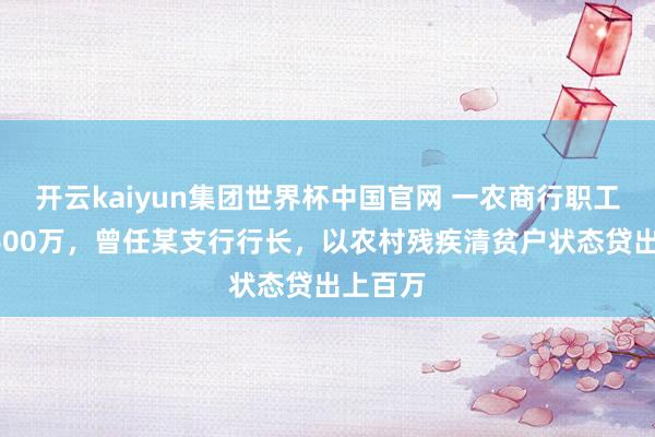 开云kaiyun集团世界杯中国官网 一农商行职工骗贷1600万，曾任某支行行长，以农村残疾清贫户状态贷出上百万
