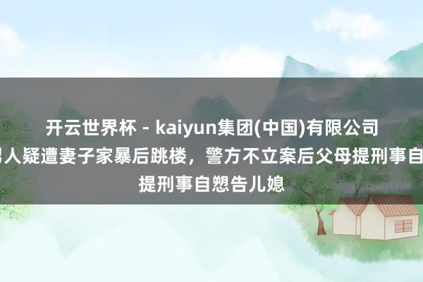 开云世界杯 - kaiyun集团(中国)有限公司 重庆一男人疑遭妻子家暴后跳楼，警方不立案后父母提刑事自愬告儿媳