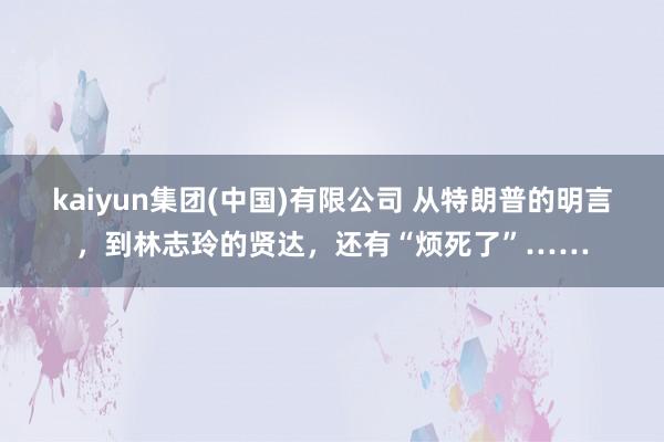 kaiyun集团(中国)有限公司 从特朗普的明言，到林志玲的贤达，还有“烦死了”……