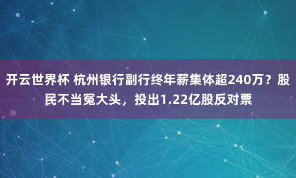 开云世界杯 杭州银行副行终年薪集体超240万？股民不当冤大头，投出1.22亿股反对票