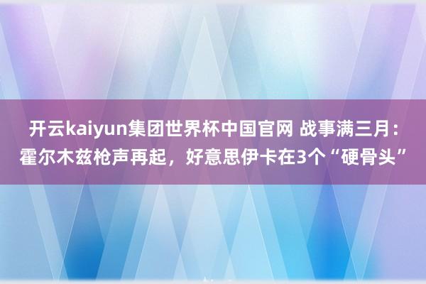 开云kaiyun集团世界杯中国官网 战事满三月：霍尔木兹枪声再起，好意思伊卡在3个“硬骨头”