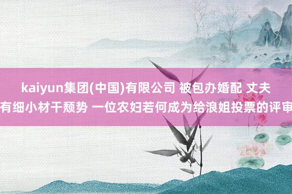 kaiyun集团(中国)有限公司 被包办婚配 丈夫有细小材干颓势 一位农妇若何成为给浪姐投票的评审