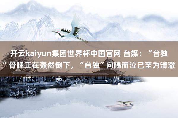 开云kaiyun集团世界杯中国官网 台媒：“台独”骨牌正在轰然倒下，“台独”向隅而泣已至为清澈