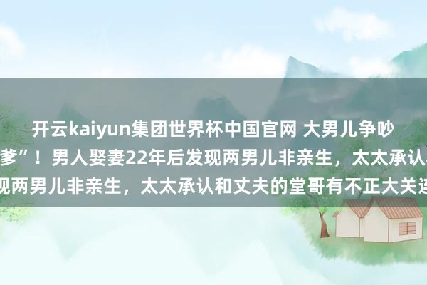 开云kaiyun集团世界杯中国官网 大男儿争吵时骨鲠在喉“你不是我亲爹”！男人娶妻22年后发现两男儿非亲生，太太承认和丈夫的堂哥有不正大关连