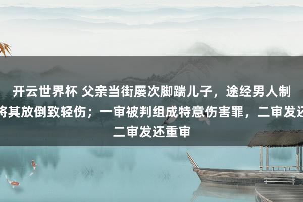 开云世界杯 父亲当街屡次脚踹儿子，途经男人制止时将其放倒致轻伤；一审被判组成特意伤害罪，二审发还重审