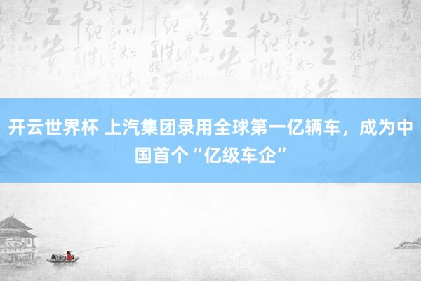 开云世界杯 上汽集团录用全球第一亿辆车，成为中国首个“亿级车企”