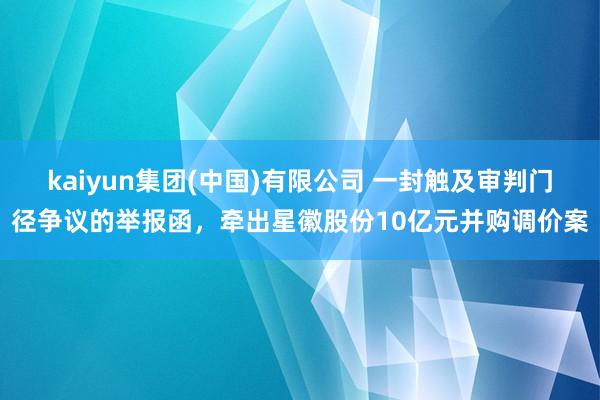 kaiyun集团(中国)有限公司 一封触及审判门径争议的举报函，牵出星徽股份10亿元并购调价案