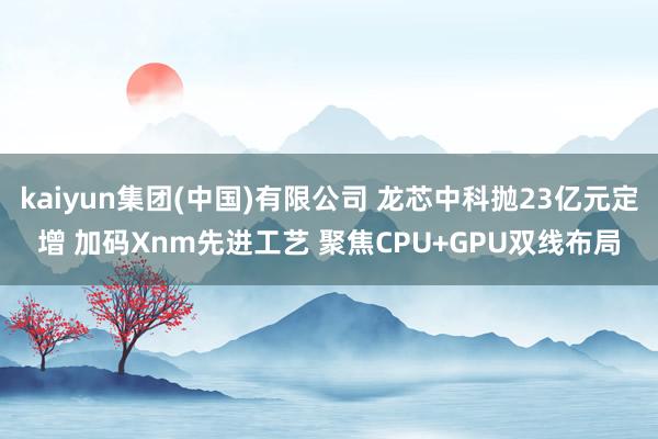 kaiyun集团(中国)有限公司 龙芯中科抛23亿元定增 加码Xnm先进工艺 聚焦CPU+GPU双线布局