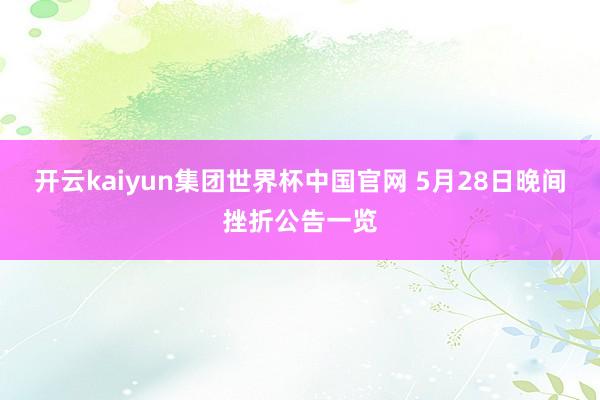 开云kaiyun集团世界杯中国官网 5月28日晚间挫折公告一览