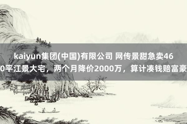 kaiyun集团(中国)有限公司 网传景甜急卖460平江景大宅，两个月降价2000万，算计凑钱赔富豪
