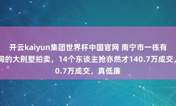 开云kaiyun集团世界杯中国官网 南宁市一栋有10个房间的大别墅拍卖，14个东谈主抢亦然才140.7万成交，真低廉