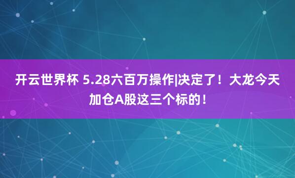 开云世界杯 5.28六百万操作|决定了！大龙今天加仓A股这三个标的！