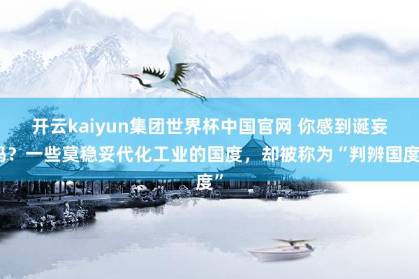 开云kaiyun集团世界杯中国官网 你感到诞妄吗？一些莫稳妥代化工业的国度，却被称为“判辨国度”