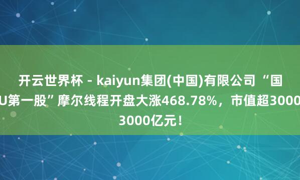 开云世界杯 - kaiyun集团(中国)有限公司 “国产GPU第一股”摩尔线程开盘大涨468.78%，市值超3000亿元！