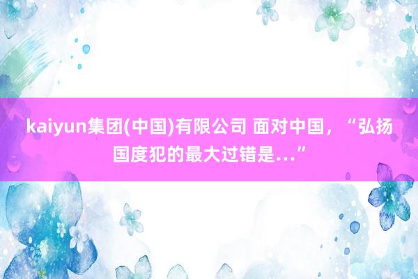 kaiyun集团(中国)有限公司 面对中国，“弘扬国度犯的最大过错是…”