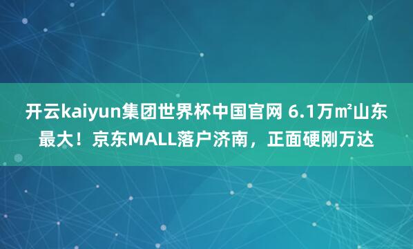 开云kaiyun集团世界杯中国官网 6.1万㎡山东最大！京东MALL落户济南，正面硬刚万达