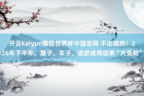 开云kaiyun集团世界杯中国官网 不出或然！2026年下半年，屋子、车子、进款或将迎来“大变局”？