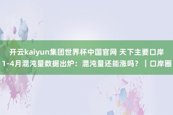 开云kaiyun集团世界杯中国官网 天下主要口岸1-4月混沌量数据出炉：混沌量还能涨吗？｜口岸圈