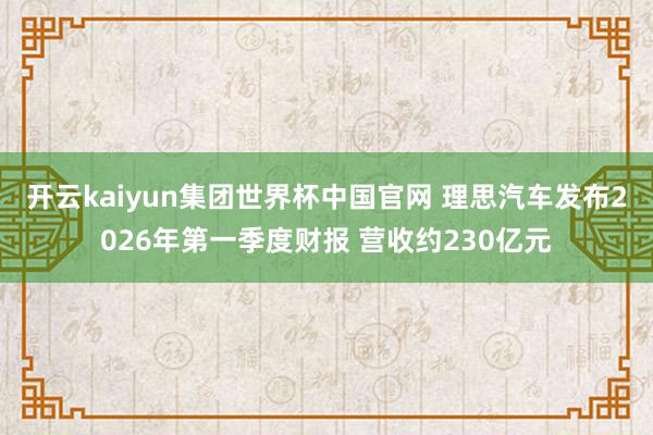 开云kaiyun集团世界杯中国官网 理思汽车发布2026年第一季度财报 营收约230亿元