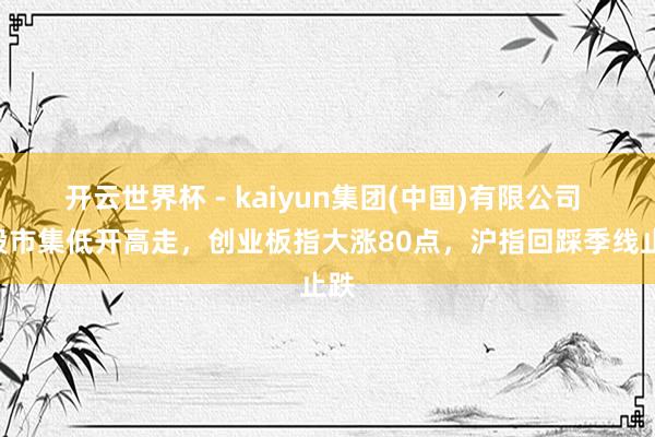开云世界杯 - kaiyun集团(中国)有限公司 A股市集低开高走，创业板指大涨80点，沪指回踩季线止跌