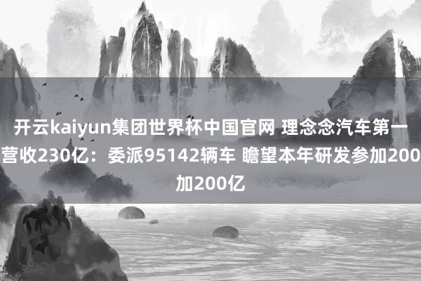 开云kaiyun集团世界杯中国官网 理念念汽车第一季营收230亿：委派95142辆车 瞻望本年研发参加200亿