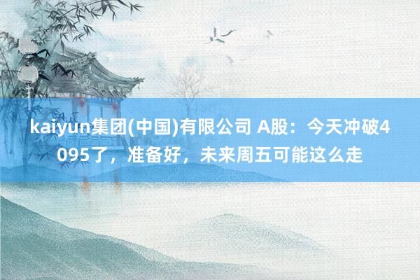 kaiyun集团(中国)有限公司 A股：今天冲破4095了，准备好，未来周五可能这么走