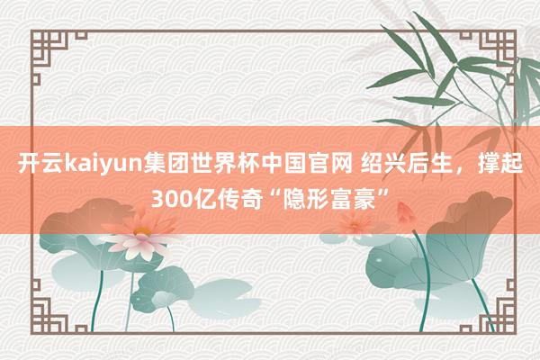 开云kaiyun集团世界杯中国官网 绍兴后生，撑起300亿传奇“隐形富豪”