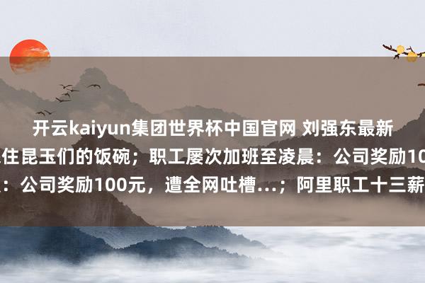 开云kaiyun集团世界杯中国官网 刘强东最新表态：念念尽一切倡导保住昆玉们的饭碗；职工屡次加班至凌晨：公司奖励100元，遭全网吐槽…；阿里职工十三薪并入年终奖
