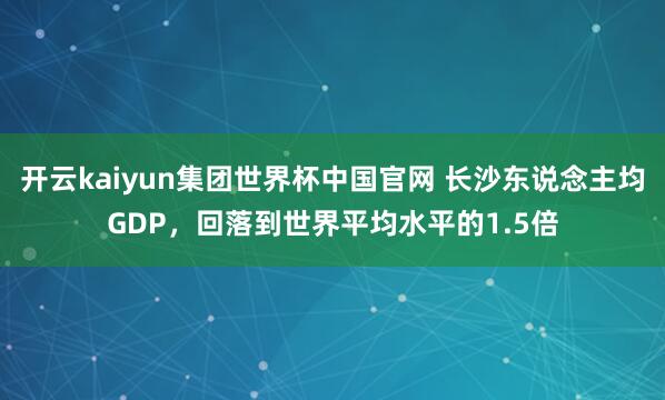 开云kaiyun集团世界杯中国官网 长沙东说念主均GDP，回落到世界平均水平的1.5倍