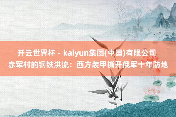 开云世界杯 - kaiyun集团(中国)有限公司 赤军村的钢铁洪流：西方装甲撕开俄军十年防地