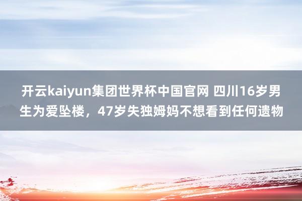开云kaiyun集团世界杯中国官网 四川16岁男生为爱坠楼，47岁失独姆妈不想看到任何遗物