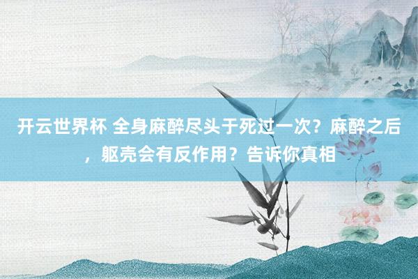 开云世界杯 全身麻醉尽头于死过一次？麻醉之后，躯壳会有反作用？告诉你真相