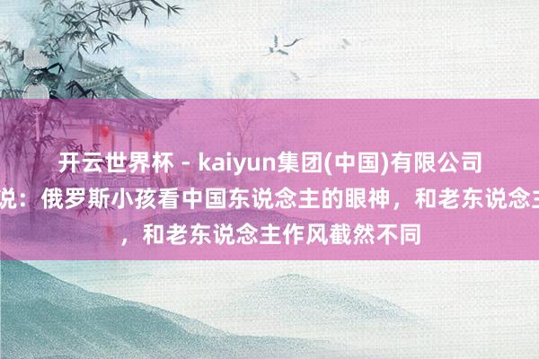 开云世界杯 - kaiyun集团(中国)有限公司 归国后我才敢说：俄罗斯小孩看中国东说念主的眼神，和老东说念主作风截然不同