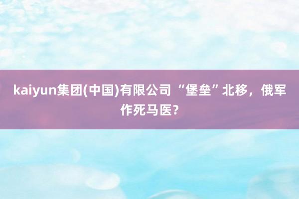 kaiyun集团(中国)有限公司 “堡垒”北移，俄军作死马医？
