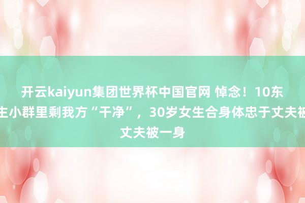 开云kaiyun集团世界杯中国官网 悼念！10东说念主小群里剩我方“干净”，30岁女生合身体忠于丈夫被一身