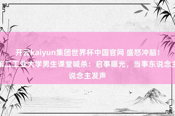 开云kaiyun集团世界杯中国官网 盛怒冲脑！上海第二工业大学男生课堂喊杀：启事曝光，当事东说念主发声