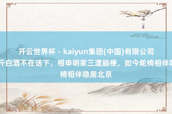 开云世界杯 - kaiyun集团(中国)有限公司 昔日两斤白酒不在话下，相申明家三遭脑梗，如今轮椅相伴隐居北京